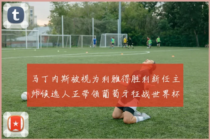 马丁内斯被视为利雅得胜利新任主帅候选人正带领葡萄牙征战世界杯
