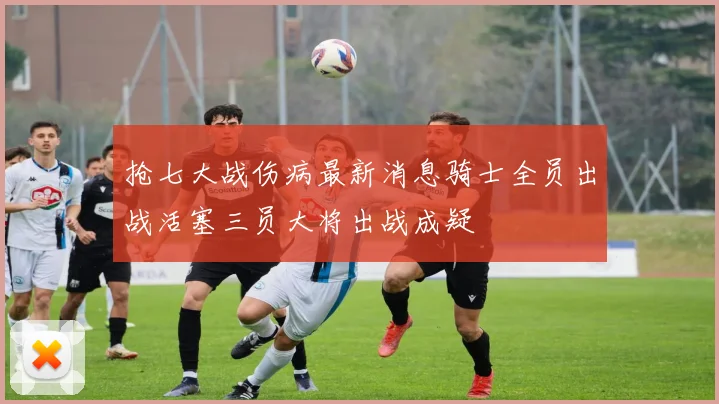 抢七大战伤病最新消息骑士全员出战活塞三员大将出战成疑