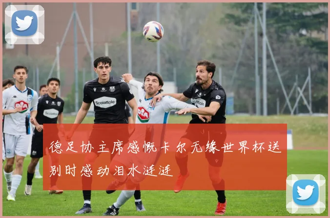 德足协主席感慨卡尔无缘世界杯送别时感动泪水涟涟