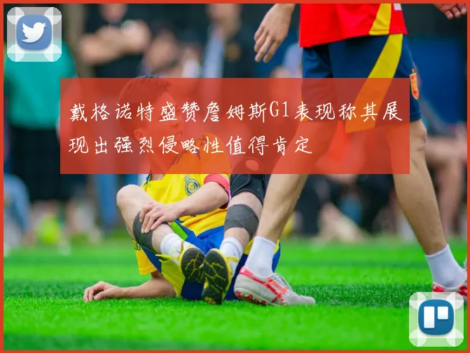 戴格诺特盛赞詹姆斯G1表现称其展现出强烈侵略性值得肯定