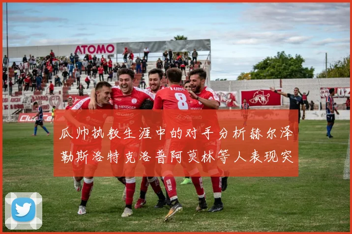 瓜帅执教生涯中的对手分析赫尔泽勒斯洛特克洛普阿莫林等人表现突出