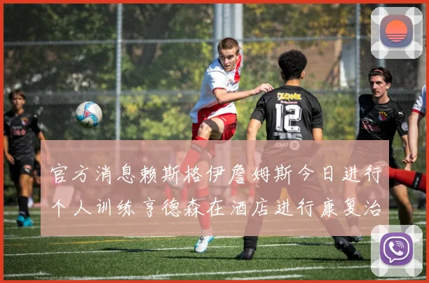 官方消息赖斯格伊詹姆斯今日进行个人训练亨德森在酒店进行康复治疗