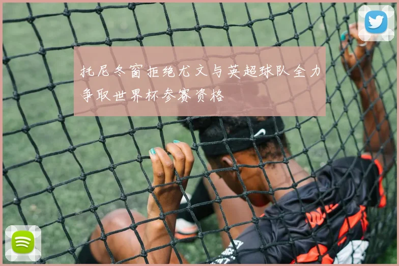 托尼冬窗拒绝尤文与英超球队全力争取世界杯参赛资格