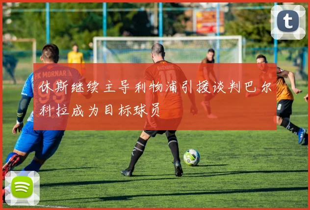 休斯继续主导利物浦引援谈判巴尔科拉成为目标球员