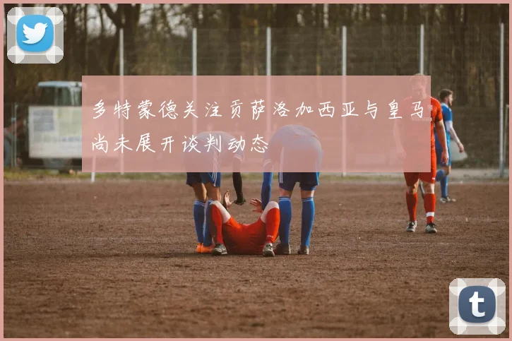 多特蒙德关注贡萨洛加西亚与皇马尚未展开谈判动态