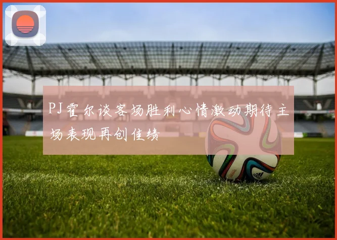 PJ霍尔谈客场胜利心情激动期待主场表现再创佳绩