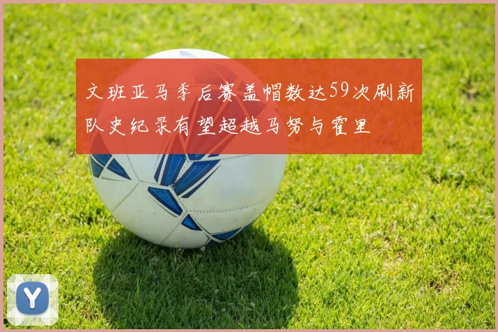 文班亚马季后赛盖帽数达59次刷新队史纪录有望超越马努与霍里