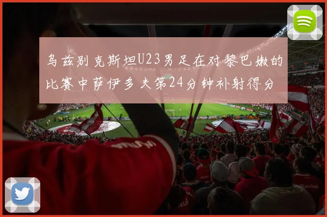 乌兹别克斯坦U23男足在对黎巴嫩的比赛中萨伊多夫第24分钟补射得分领先1-0