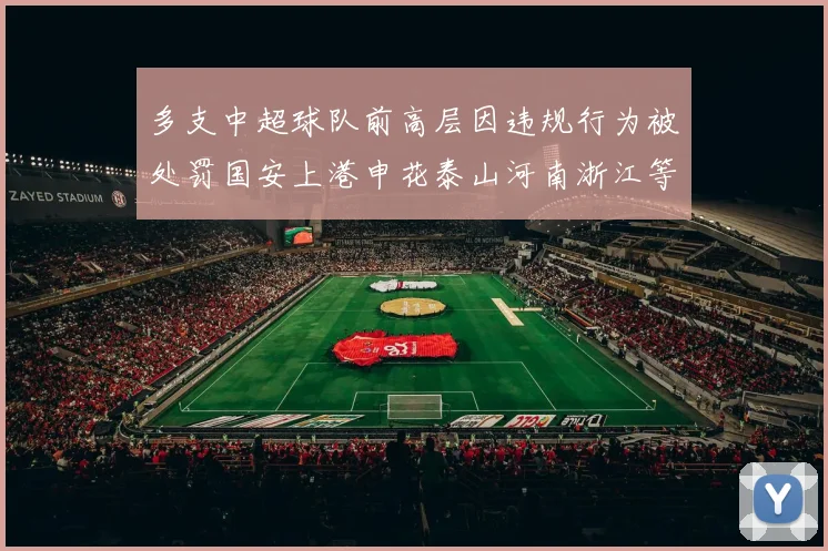 多支中超球队前高层因违规行为被处罚国安上港申花泰山河南浙江等队受影响