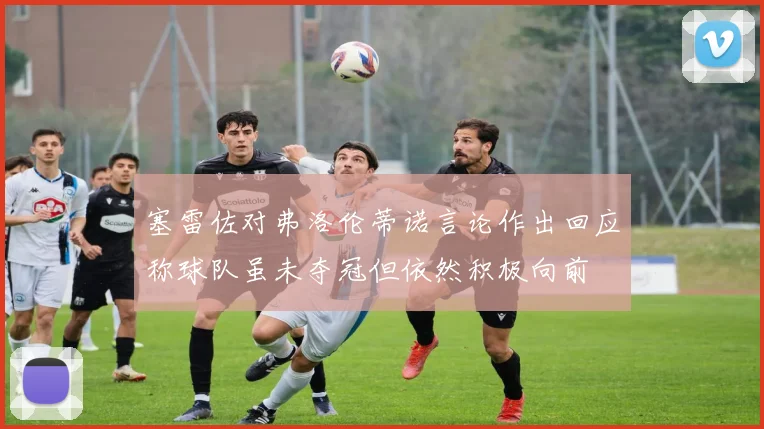 塞雷佐对弗洛伦蒂诺言论作出回应称球队虽未夺冠但依然积极向前