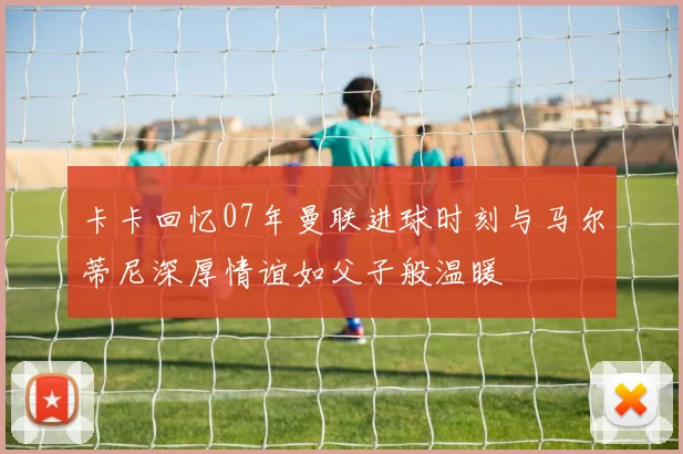 卡卡回忆07年曼联进球时刻与马尔蒂尼深厚情谊如父子般温暖