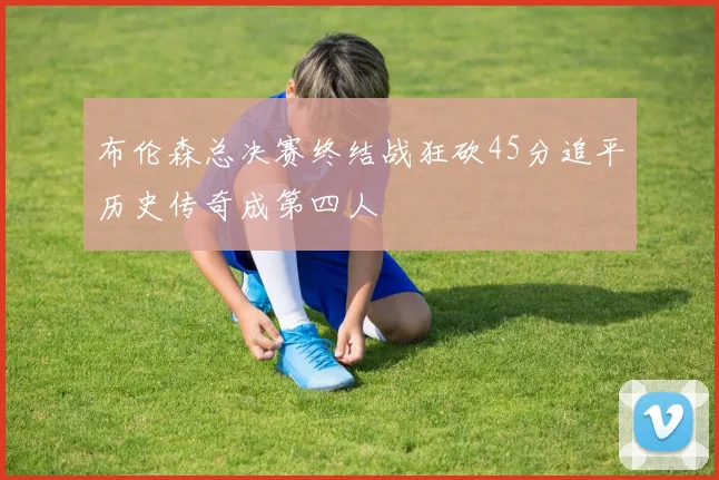 布伦森总决赛终结战狂砍45分追平历史传奇成第四人