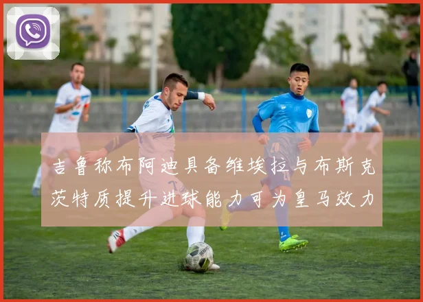 吉鲁称布阿迪具备维埃拉与布斯克茨特质提升进球能力可为皇马效力
