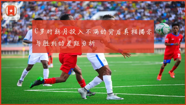 C罗对新月投入不满的背后真相揭示与胜利的差距分析