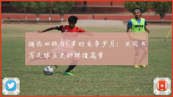 梅西回顾与C罗的竞争岁月：共同书写足球历史的辉煌篇章