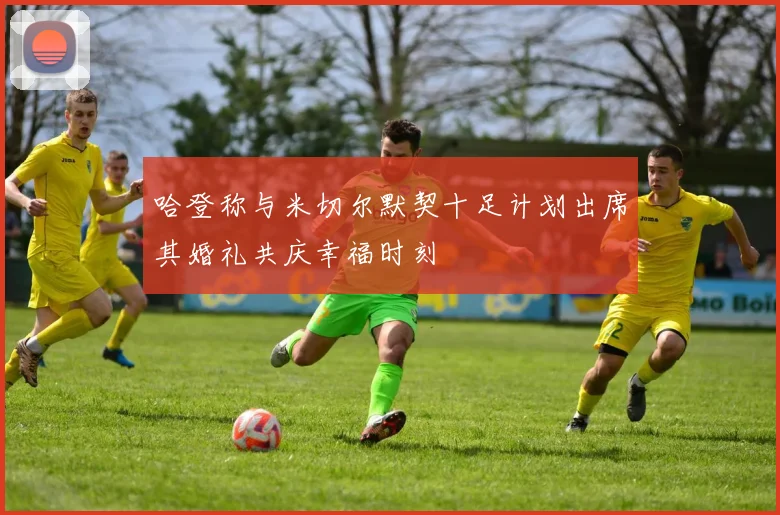 哈登称与米切尔默契十足计划出席其婚礼共庆幸福时刻