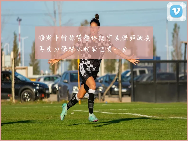 穆斯卡特称赞整体防守表现颜骏凌再度力保球队收获宝贵一分