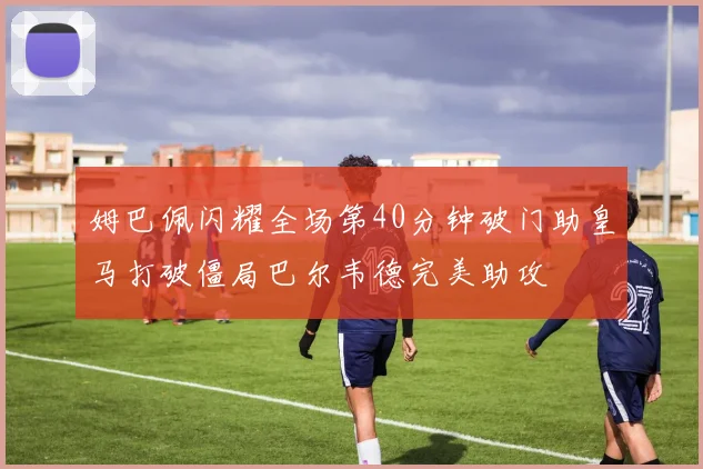 姆巴佩闪耀全场第40分钟破门助皇马打破僵局巴尔韦德完美助攻