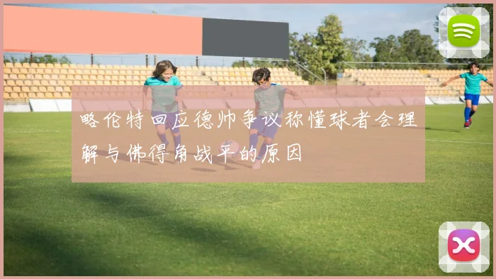 略伦特回应德帅争议称懂球者会理解与佛得角战平的原因