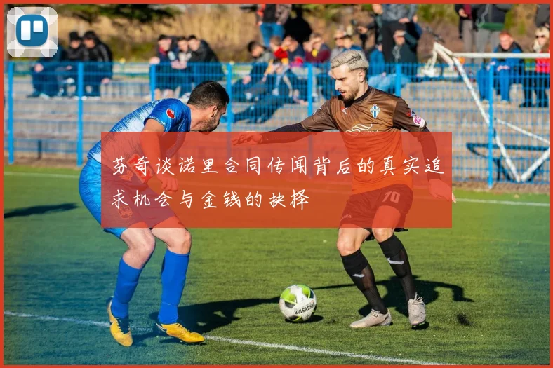 芬奇谈诺里合同传闻背后的真实追求机会与金钱的抉择