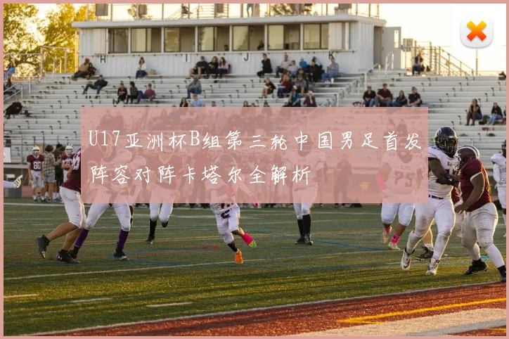 U17亚洲杯B组第三轮中国男足首发阵容对阵卡塔尔全解析