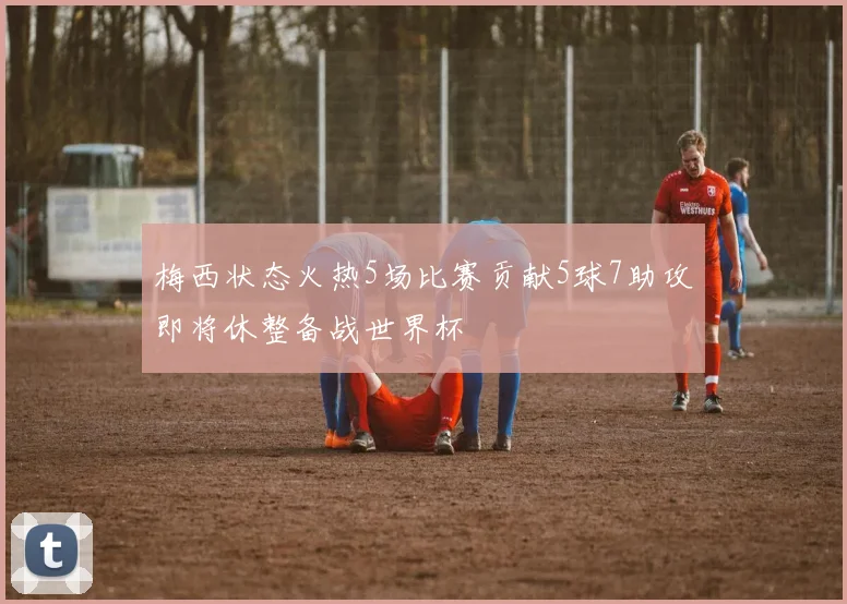 梅西状态火热5场比赛贡献5球7助攻即将休整备战世界杯