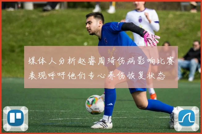 媒体人分析赵睿周琦伤病影响比赛表现呼吁他们专心养伤恢复状态